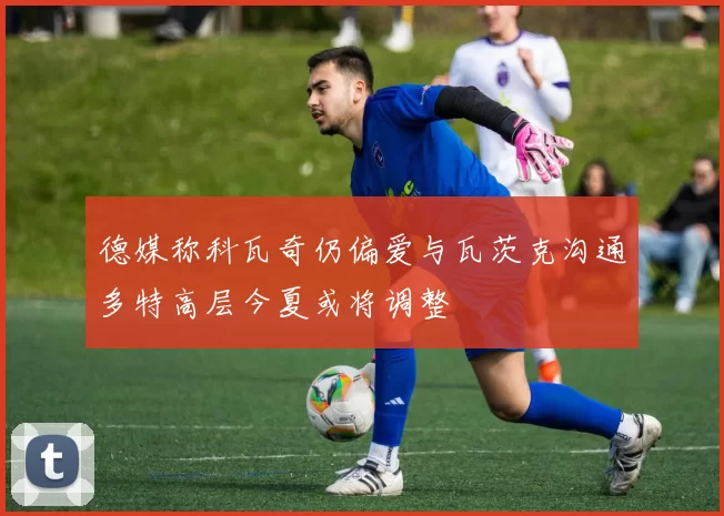 德媒称科瓦奇仍偏爱与瓦茨克沟通多特高层今夏或将调整