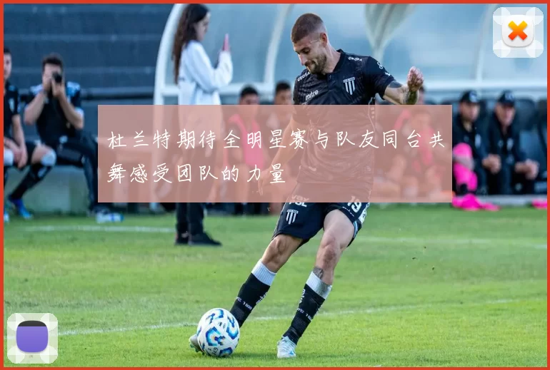 杜兰特期待全明星赛与队友同台共舞感受团队的力量