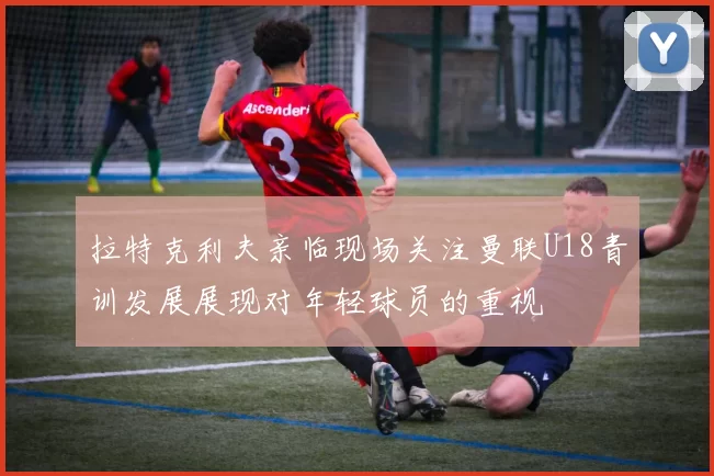 拉特克利夫亲临现场关注曼联U18青训发展展现对年轻球员的重视