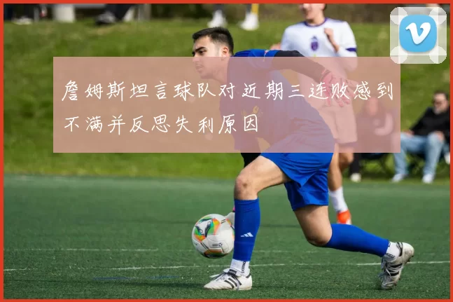 詹姆斯坦言球队对近期三连败感到不满并反思失利原因
