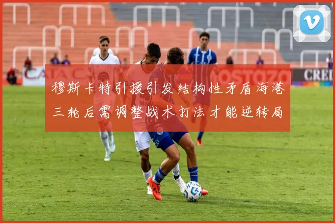 穆斯卡特引援引发结构性矛盾海港三轮后需调整战术打法才能逆转局面