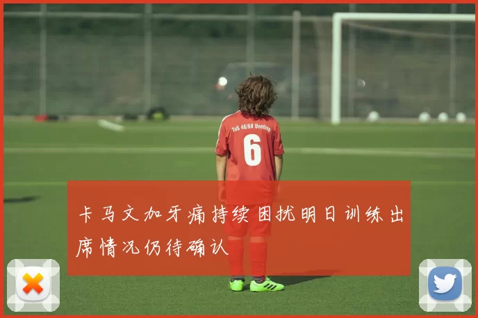 卡马文加牙痛持续困扰明日训练出席情况仍待确认