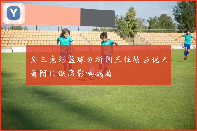 周三竞彩篮球分析国王往绩占优火箭阿门缺席影响战局