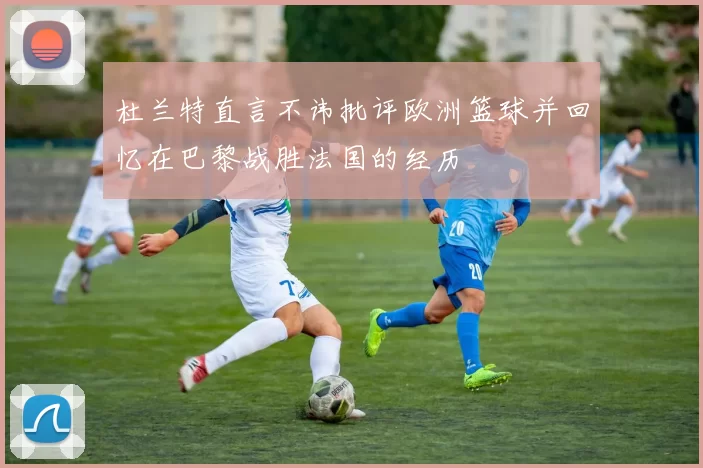 杜兰特直言不讳批评欧洲篮球并回忆在巴黎战胜法国的经历