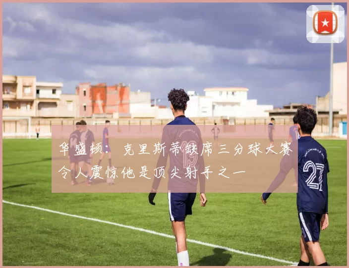 华盛顿：克里斯蒂缺席三分球大赛令人震惊他是顶尖射手之一