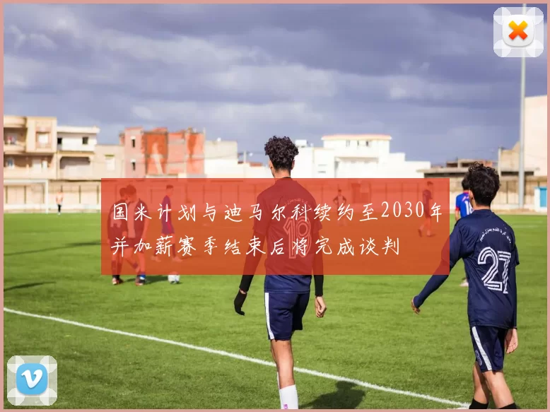 国米计划与迪马尔科续约至2030年并加薪赛季结束后将完成谈判