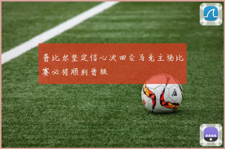 普比尔坚定信心次回合马竞主场比赛必将顺利晋级