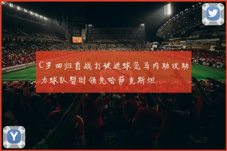 C罗回归首战打破进球荒马内助攻助力球队暂时领先哈萨克斯坦