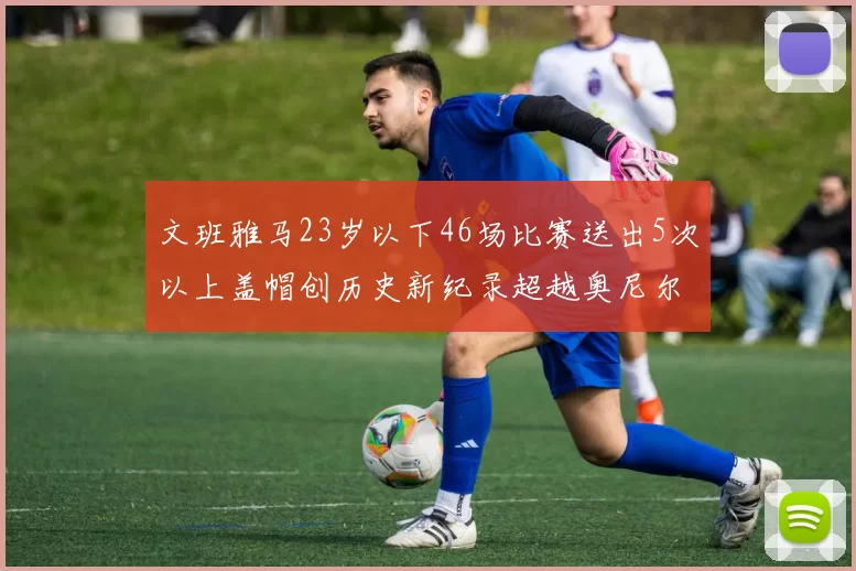 文班雅马23岁以下46场比赛送出5次以上盖帽创历史新纪录超越奥尼尔