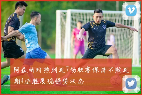 阿森纳对热刺近7场联赛保持不败近期4连胜展现强势状态