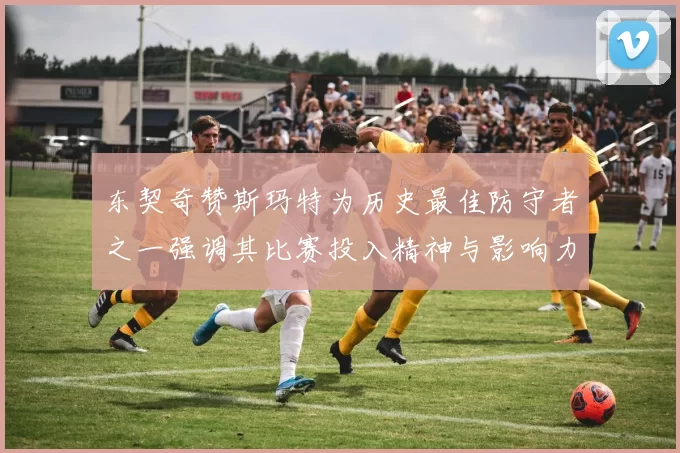 东契奇赞斯玛特为历史最佳防守者之一强调其比赛投入精神与影响力