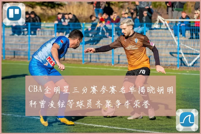 CBA全明星三分赛参赛名单揭晓胡明轩曾凌铉等球员齐聚争夺荣誉