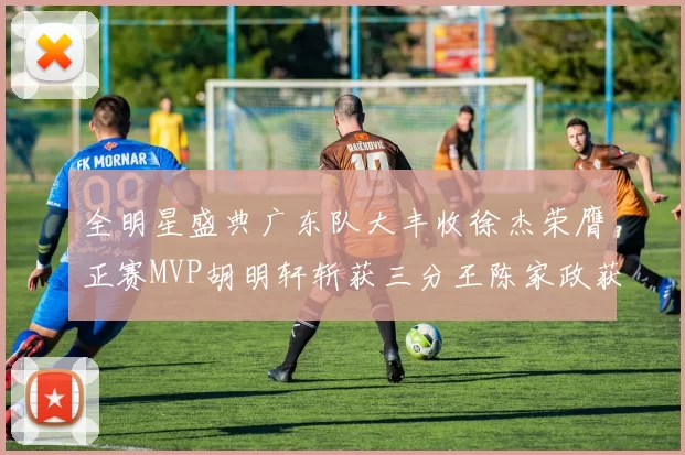 全明星盛典广东队大丰收徐杰荣膺正赛MVP胡明轩斩获三分王陈家政获星锐MVP