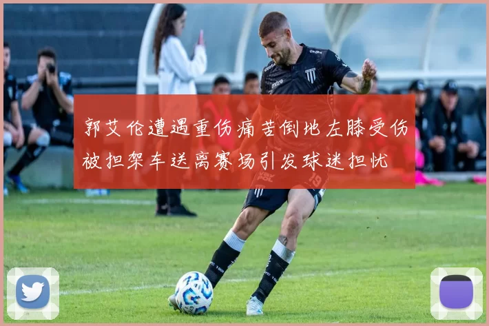 郭艾伦遭遇重伤痛苦倒地左膝受伤被担架车送离赛场引发球迷担忧