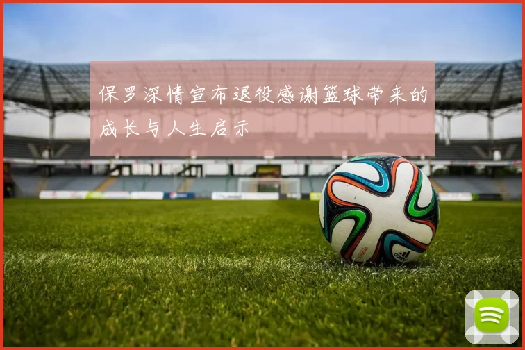 保罗深情宣布退役感谢篮球带来的成长与人生启示