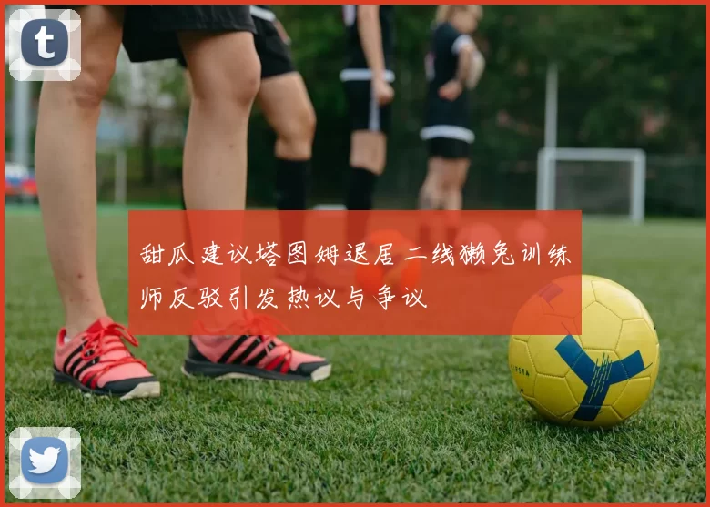 甜瓜建议塔图姆退居二线獭兔训练师反驳引发热议与争议