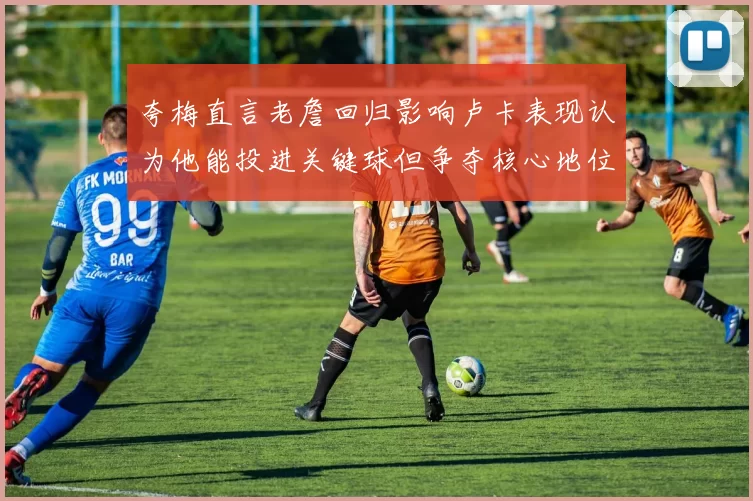 夸梅直言老詹回归影响卢卡表现认为他能投进关键球但争夺核心地位成阻碍
