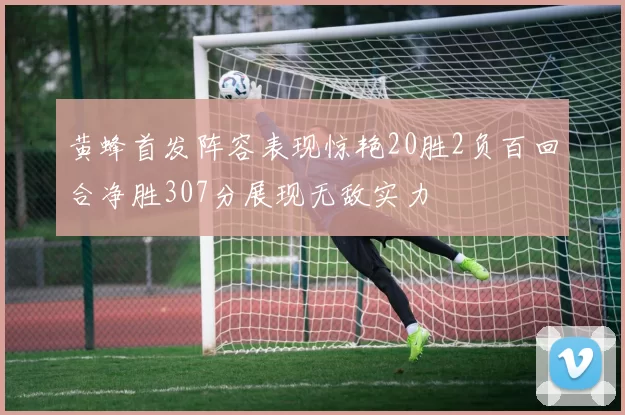 黄蜂首发阵容表现惊艳20胜2负百回合净胜307分展现无敌实力