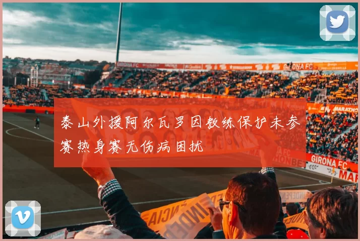 泰山外援阿尔瓦罗因教练保护未参赛热身赛无伤病困扰