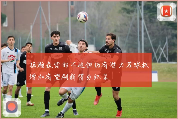 杨瀚森背部不适但仍有潜力若球权增加有望刷新得分纪录