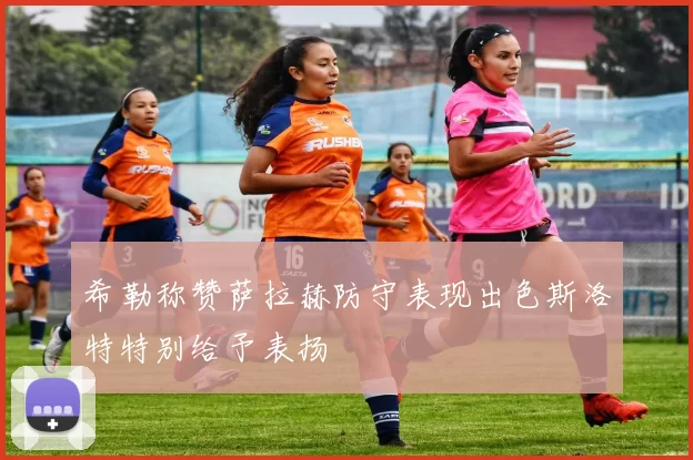 希勒称赞萨拉赫防守表现出色斯洛特特别给予表扬