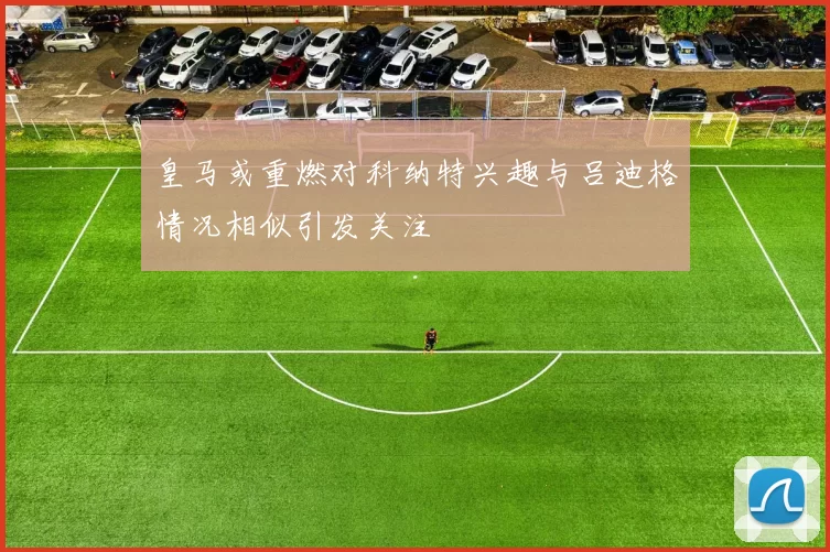 皇马或重燃对科纳特兴趣与吕迪格情况相似引发关注