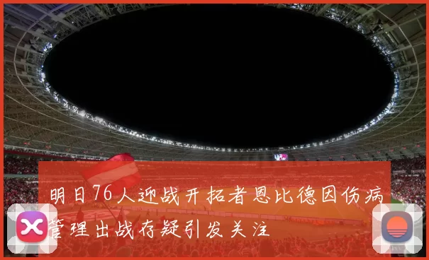明日76人迎战开拓者恩比德因伤病管理出战存疑引发关注