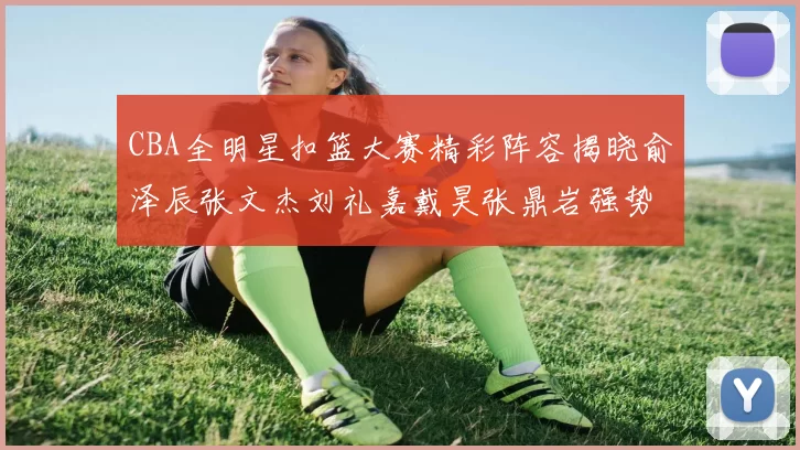 CBA全明星扣篮大赛精彩阵容揭晓俞泽辰张文杰刘礼嘉戴昊张鼎岩强势参赛