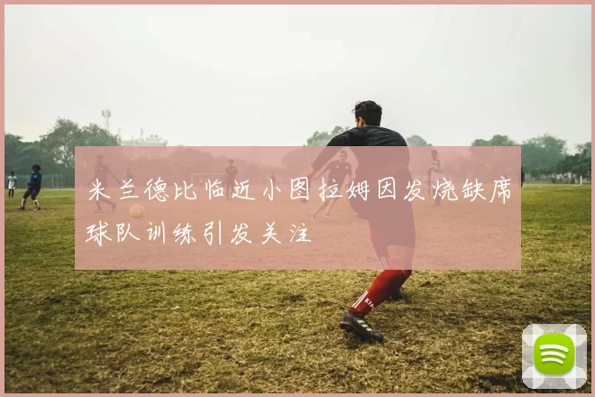 米兰德比临近小图拉姆因发烧缺席球队训练引发关注