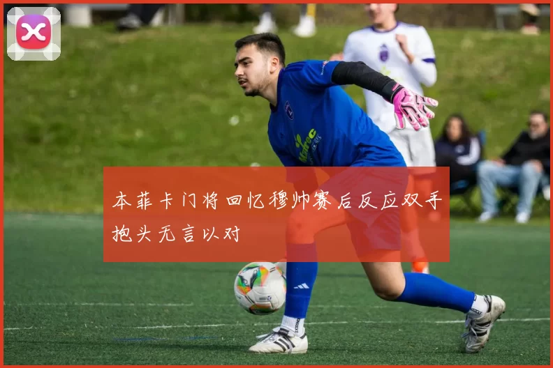 本菲卡门将回忆穆帅赛后反应双手抱头无言以对
