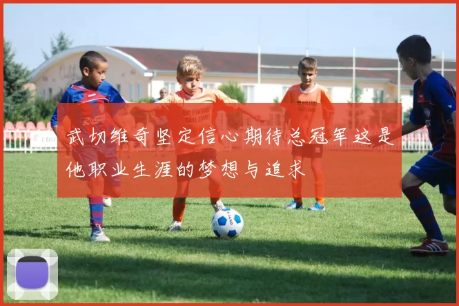 武切维奇坚定信心期待总冠军这是他职业生涯的梦想与追求
