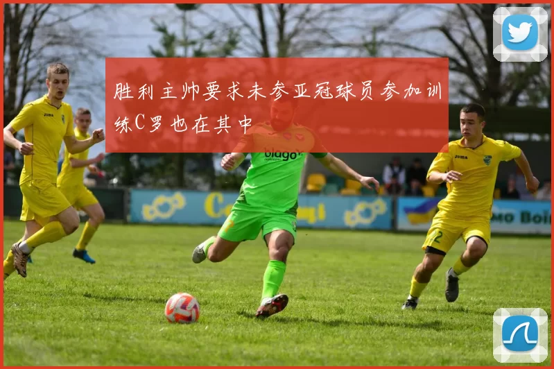 胜利主帅要求未参亚冠球员参加训练C罗也在其中