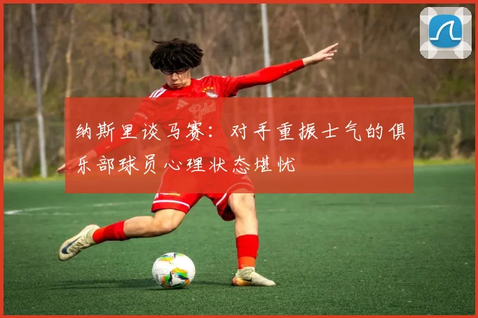 纳斯里谈马赛：对手重振士气的俱乐部球员心理状态堪忧