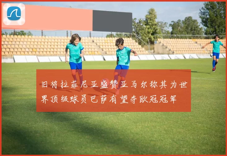 旧将拉菲尼亚盛赞亚马尔称其为世界顶级球员巴萨有望夺欧冠冠军