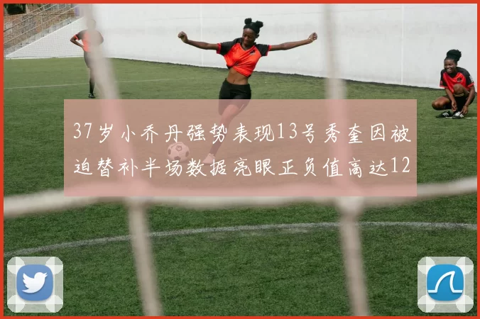 37岁小乔丹强势表现13号秀奎因被迫替补半场数据亮眼正负值高达12