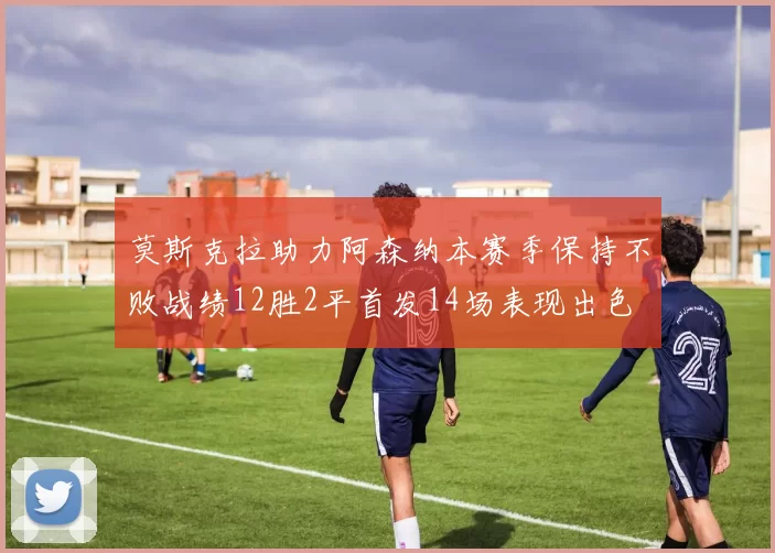莫斯克拉助力阿森纳本赛季保持不败战绩12胜2平首发14场表现出色